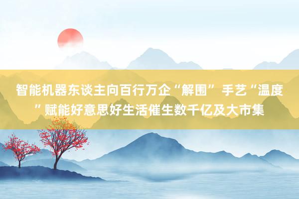 智能机器东谈主向百行万企“解围” 手艺“温度”赋能好意思好生活催生数千亿及大市集
