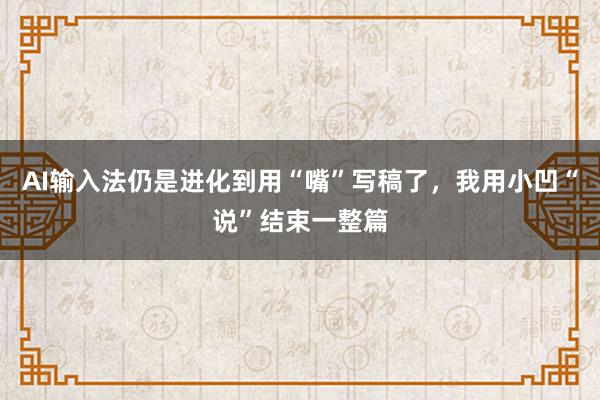 AI输入法仍是进化到用“嘴”写稿了,我用小凹“说”结束一整篇